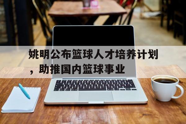 关于姚明公布篮球人才培养计划,助推国内篮球事业的信息 关于姚明公布篮球人才培养计划,助推国内篮球事业的信息